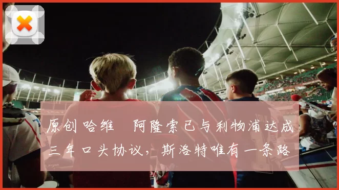 原创 哈维・阿隆索已与利物浦达成三年口头协议，斯洛特唯有一条路可 “翻盘”