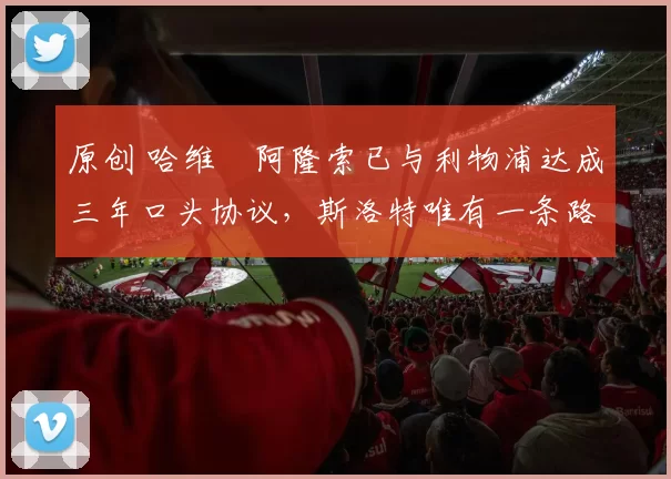 原创 哈维・阿隆索已与利物浦达成三年口头协议，斯洛特唯有一条路可 “翻盘”