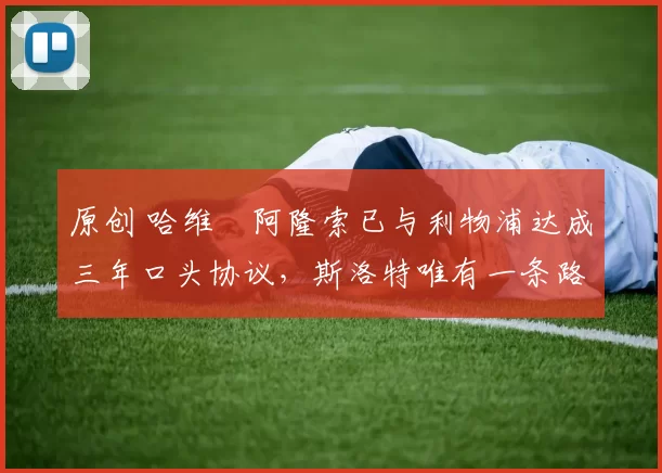 原创 哈维・阿隆索已与利物浦达成三年口头协议，斯洛特唯有一条路可 “翻盘”