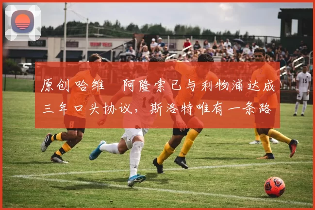 原创 哈维・阿隆索已与利物浦达成三年口头协议，斯洛特唯有一条路可 “翻盘”