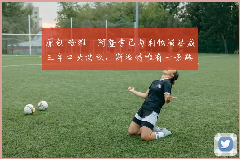 原创 哈维・阿隆索已与利物浦达成三年口头协议，斯洛特唯有一条路可 “翻盘”