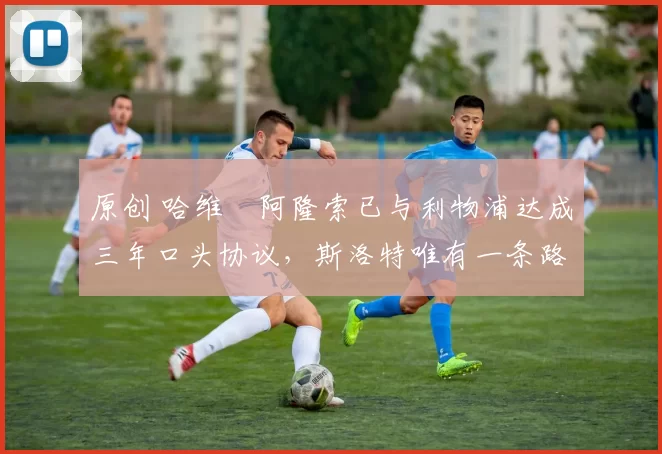 原创 哈维・阿隆索已与利物浦达成三年口头协议，斯洛特唯有一条路可 “翻盘”