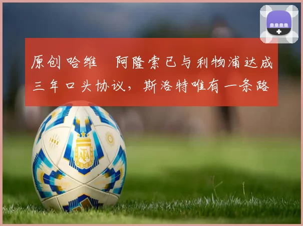 原创 哈维・阿隆索已与利物浦达成三年口头协议，斯洛特唯有一条路可 “翻盘”