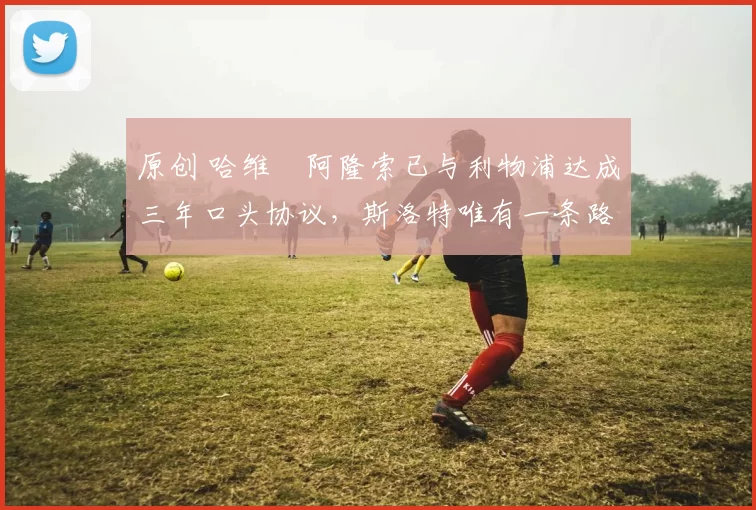 原创 哈维・阿隆索已与利物浦达成三年口头协议，斯洛特唯有一条路可 “翻盘”