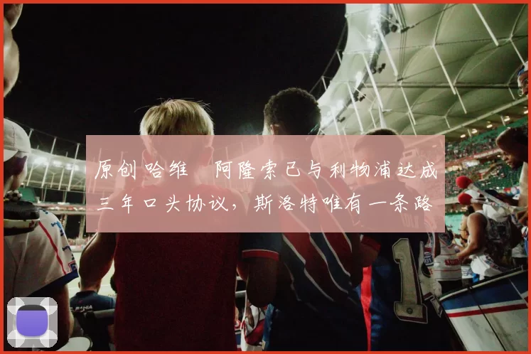 原创 哈维・阿隆索已与利物浦达成三年口头协议，斯洛特唯有一条路可 “翻盘”