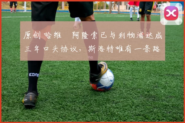 原创 哈维・阿隆索已与利物浦达成三年口头协议，斯洛特唯有一条路可 “翻盘”