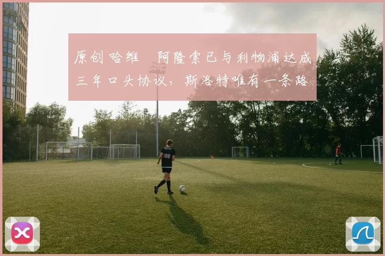 原创 哈维・阿隆索已与利物浦达成三年口头协议，斯洛特唯有一条路可 “翻盘”