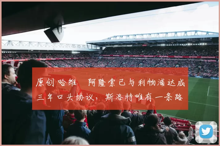 原创 哈维・阿隆索已与利物浦达成三年口头协议，斯洛特唯有一条路可 “翻盘”