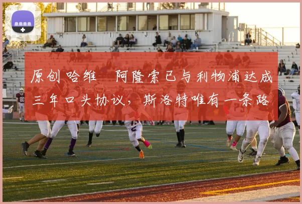 原创 哈维・阿隆索已与利物浦达成三年口头协议，斯洛特唯有一条路可 “翻盘”