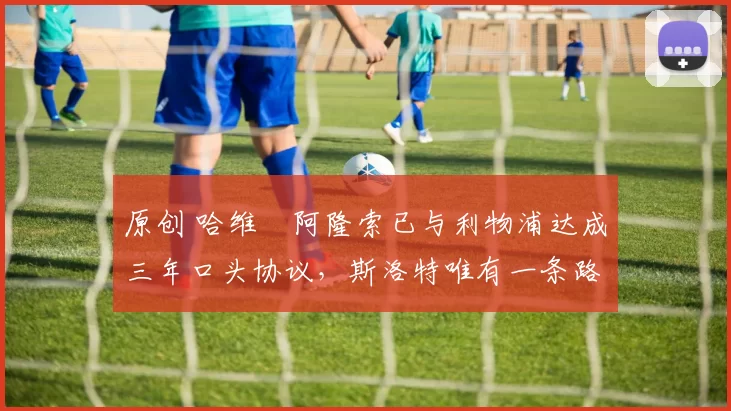 原创 哈维・阿隆索已与利物浦达成三年口头协议，斯洛特唯有一条路可 “翻盘”