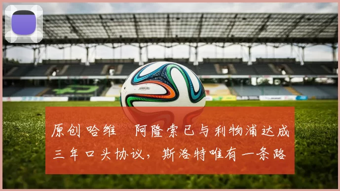 原创 哈维・阿隆索已与利物浦达成三年口头协议，斯洛特唯有一条路可 “翻盘”