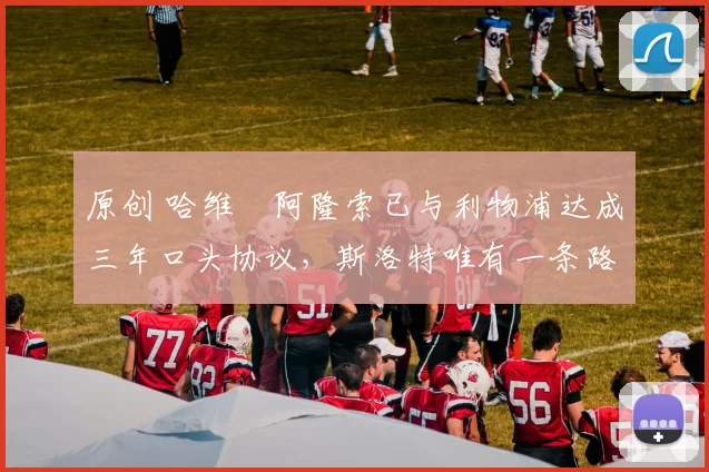 原创 哈维・阿隆索已与利物浦达成三年口头协议，斯洛特唯有一条路可 “翻盘”