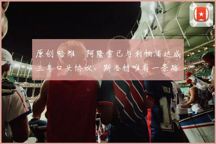 原创 哈维・阿隆索已与利物浦达成三年口头协议，斯洛特唯有一条路可 “翻盘”