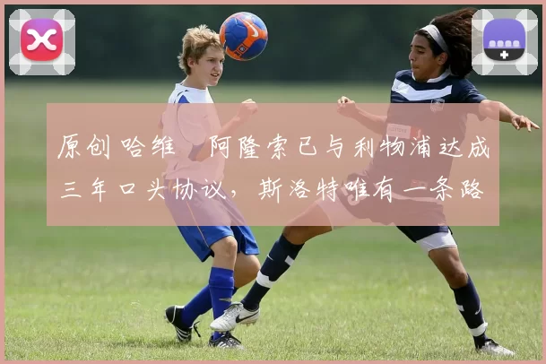 原创 哈维・阿隆索已与利物浦达成三年口头协议，斯洛特唯有一条路可 “翻盘”