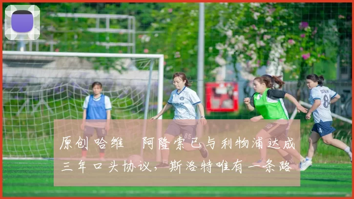 原创 哈维・阿隆索已与利物浦达成三年口头协议，斯洛特唯有一条路可 “翻盘”