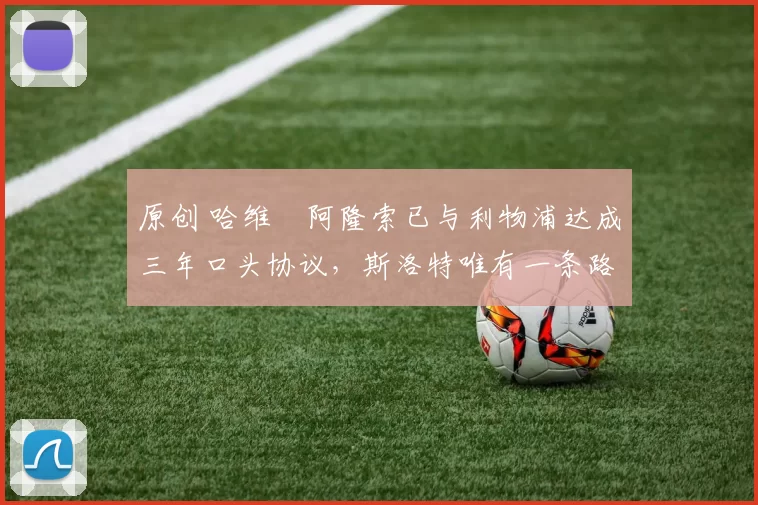 原创 哈维・阿隆索已与利物浦达成三年口头协议，斯洛特唯有一条路可 “翻盘”