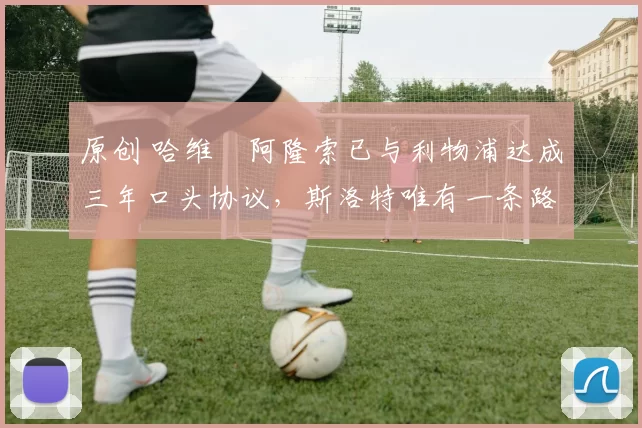 原创 哈维・阿隆索已与利物浦达成三年口头协议，斯洛特唯有一条路可 “翻盘”