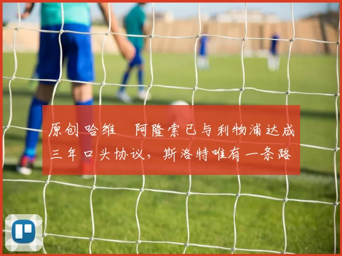 原创 哈维・阿隆索已与利物浦达成三年口头协议，斯洛特唯有一条路可 “翻盘”