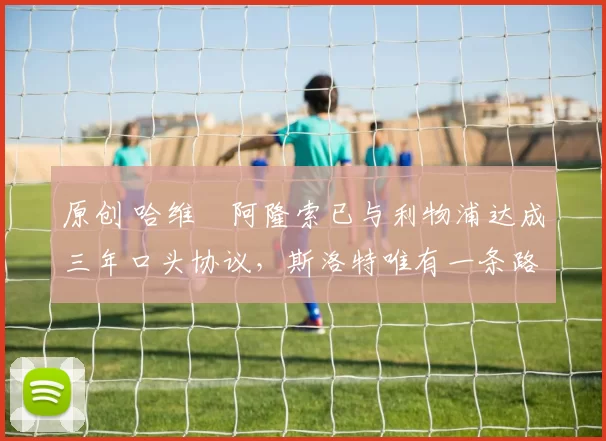 原创 哈维・阿隆索已与利物浦达成三年口头协议，斯洛特唯有一条路可 “翻盘”