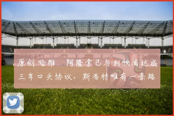 原创 哈维・阿隆索已与利物浦达成三年口头协议，斯洛特唯有一条路可 “翻盘”