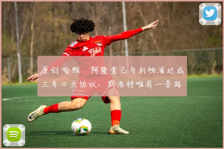 原创 哈维・阿隆索已与利物浦达成三年口头协议，斯洛特唯有一条路可 “翻盘”