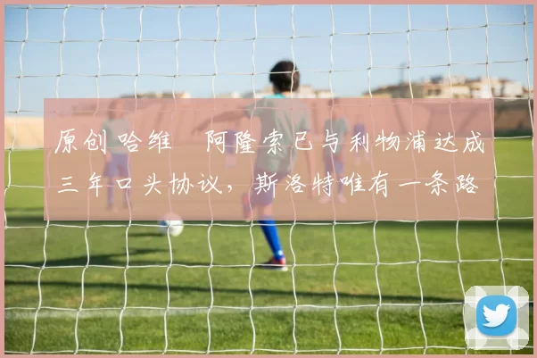 原创 哈维・阿隆索已与利物浦达成三年口头协议，斯洛特唯有一条路可 “翻盘”