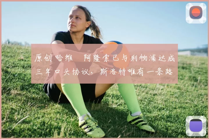 原创 哈维・阿隆索已与利物浦达成三年口头协议，斯洛特唯有一条路可 “翻盘”