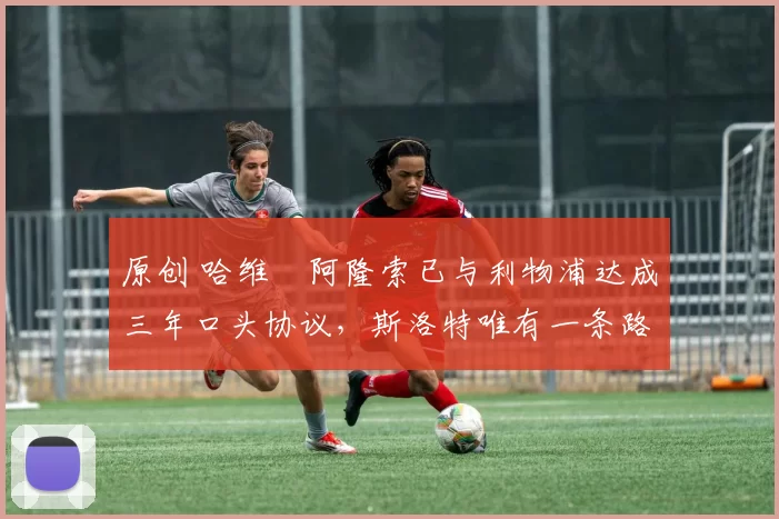 原创 哈维・阿隆索已与利物浦达成三年口头协议，斯洛特唯有一条路可 “翻盘”