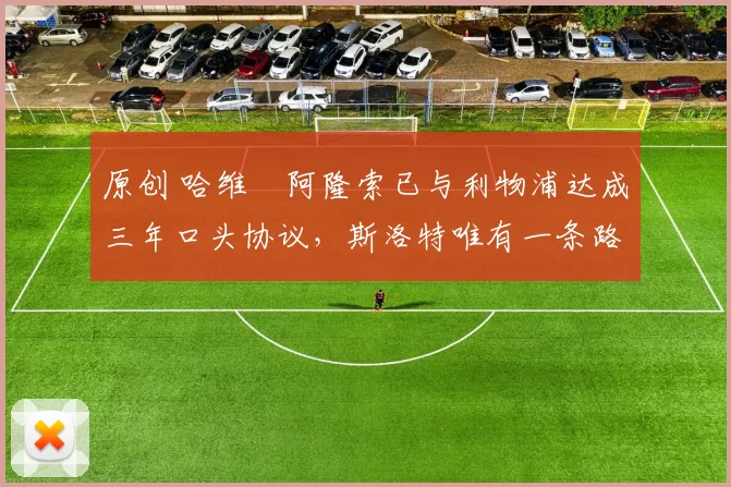 原创 哈维・阿隆索已与利物浦达成三年口头协议，斯洛特唯有一条路可 “翻盘”