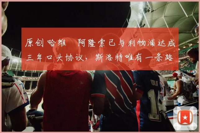 原创 哈维・阿隆索已与利物浦达成三年口头协议，斯洛特唯有一条路可 “翻盘”