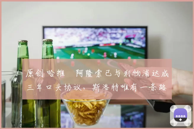原创 哈维・阿隆索已与利物浦达成三年口头协议，斯洛特唯有一条路可 “翻盘”