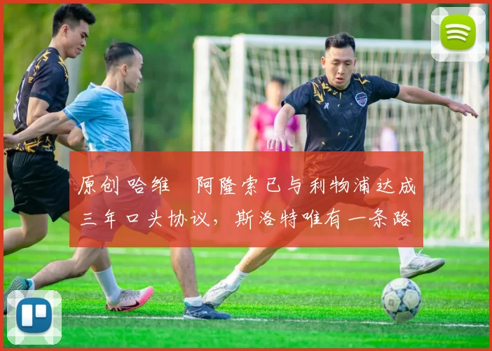 原创 哈维・阿隆索已与利物浦达成三年口头协议，斯洛特唯有一条路可 “翻盘”