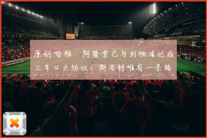 原创 哈维・阿隆索已与利物浦达成三年口头协议，斯洛特唯有一条路可 “翻盘”