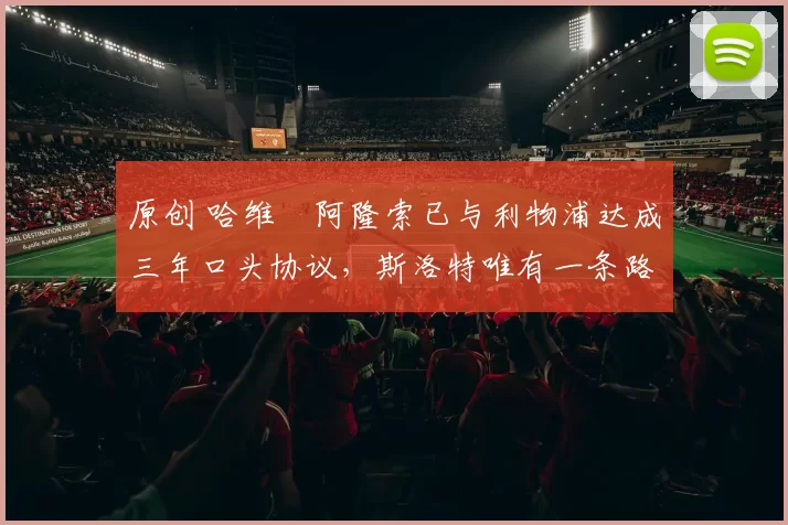 原创 哈维・阿隆索已与利物浦达成三年口头协议，斯洛特唯有一条路可 “翻盘”