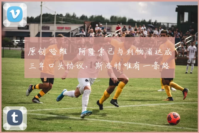 原创 哈维・阿隆索已与利物浦达成三年口头协议，斯洛特唯有一条路可 “翻盘”