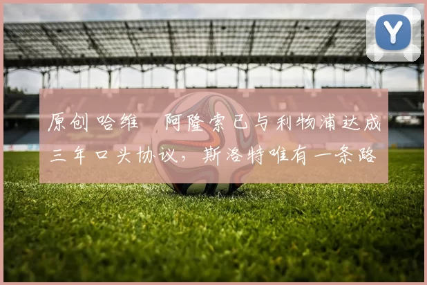 原创 哈维・阿隆索已与利物浦达成三年口头协议，斯洛特唯有一条路可 “翻盘”