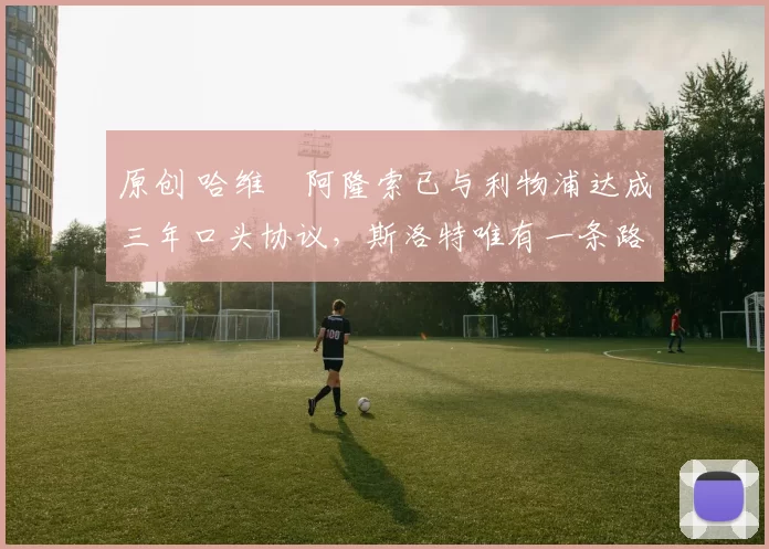 原创 哈维・阿隆索已与利物浦达成三年口头协议，斯洛特唯有一条路可 “翻盘”