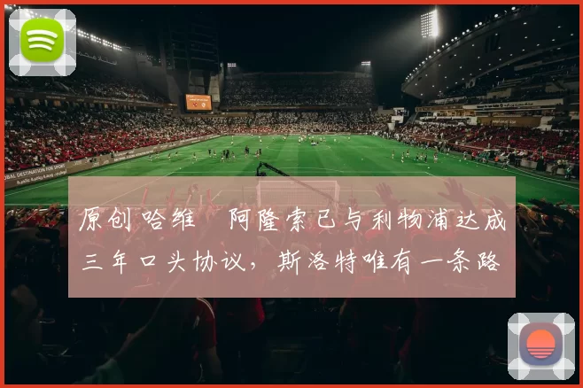 原创 哈维・阿隆索已与利物浦达成三年口头协议，斯洛特唯有一条路可 “翻盘”