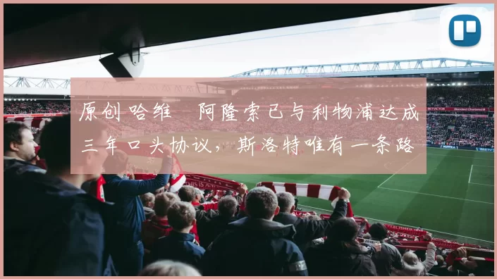 原创 哈维・阿隆索已与利物浦达成三年口头协议，斯洛特唯有一条路可 “翻盘”