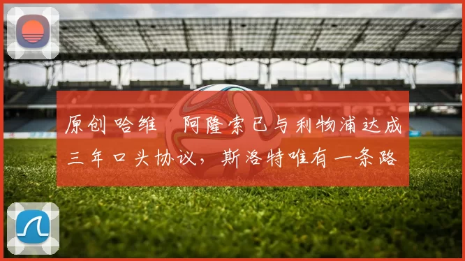 原创 哈维・阿隆索已与利物浦达成三年口头协议，斯洛特唯有一条路可 “翻盘”