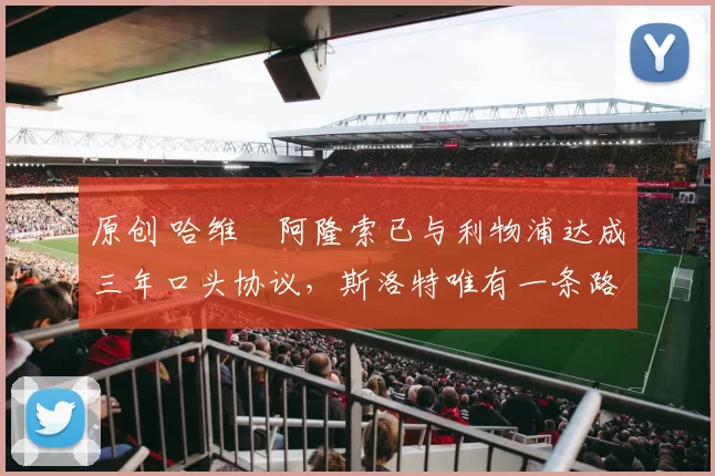 原创 哈维・阿隆索已与利物浦达成三年口头协议，斯洛特唯有一条路可 “翻盘”