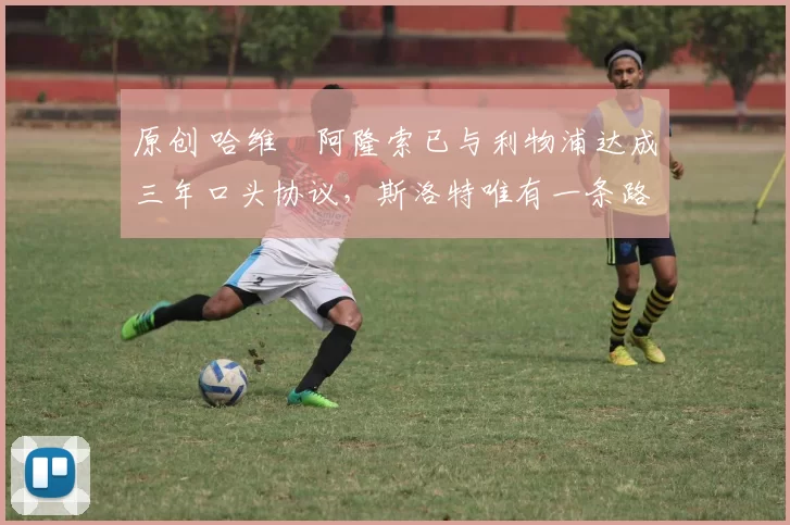 原创 哈维・阿隆索已与利物浦达成三年口头协议，斯洛特唯有一条路可 “翻盘”