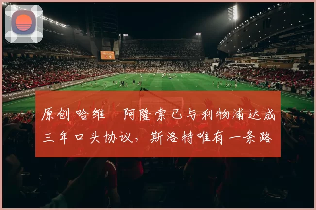 原创 哈维・阿隆索已与利物浦达成三年口头协议，斯洛特唯有一条路可 “翻盘”