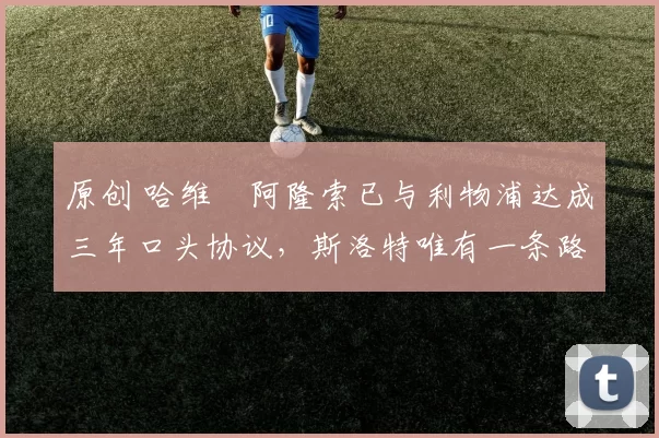 原创 哈维・阿隆索已与利物浦达成三年口头协议，斯洛特唯有一条路可 “翻盘”