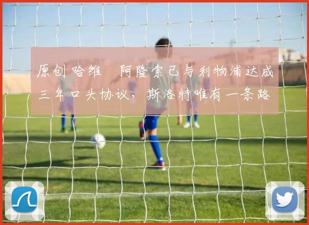 原创 哈维・阿隆索已与利物浦达成三年口头协议，斯洛特唯有一条路可 “翻盘”