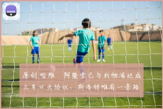 原创 哈维・阿隆索已与利物浦达成三年口头协议，斯洛特唯有一条路可 “翻盘”