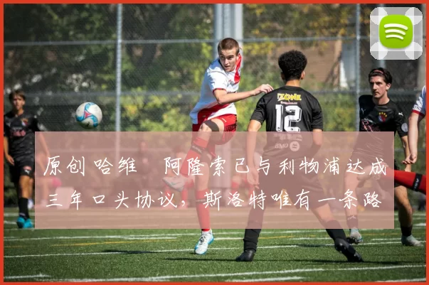 原创 哈维・阿隆索已与利物浦达成三年口头协议，斯洛特唯有一条路可 “翻盘”