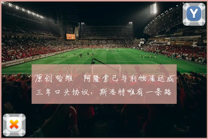 原创 哈维・阿隆索已与利物浦达成三年口头协议，斯洛特唯有一条路可 “翻盘”