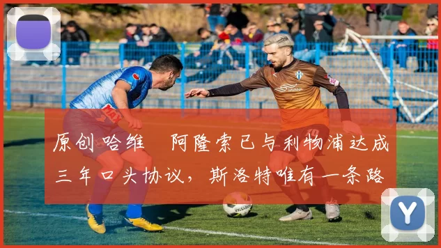 原创 哈维・阿隆索已与利物浦达成三年口头协议，斯洛特唯有一条路可 “翻盘”