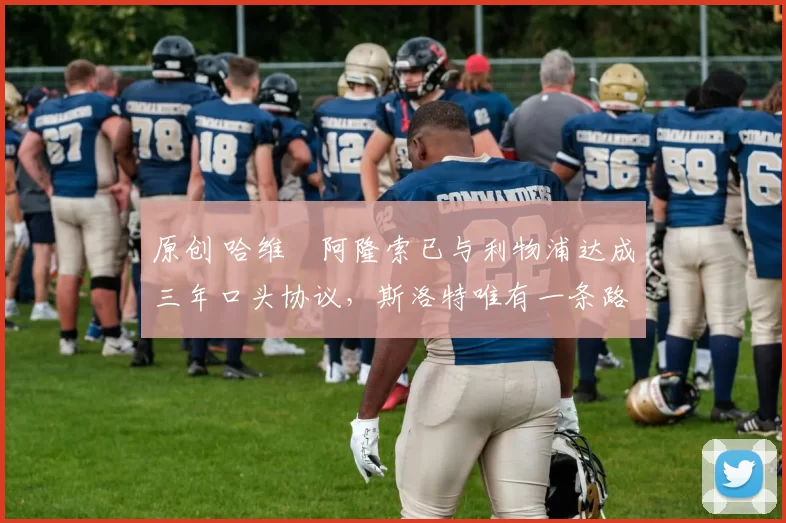 原创 哈维・阿隆索已与利物浦达成三年口头协议，斯洛特唯有一条路可 “翻盘”